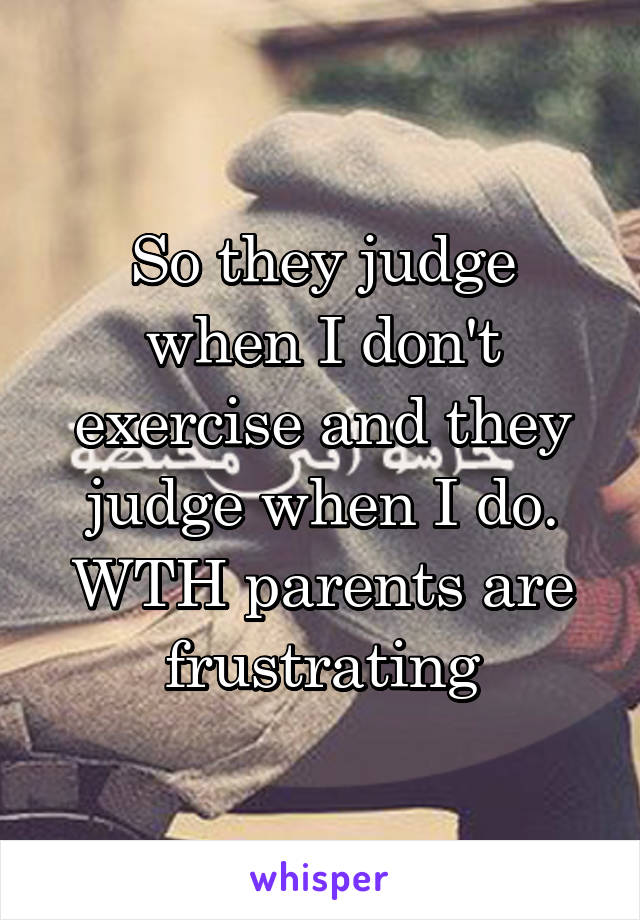 So they judge when I don't exercise and they judge when I do. WTH parents are frustrating