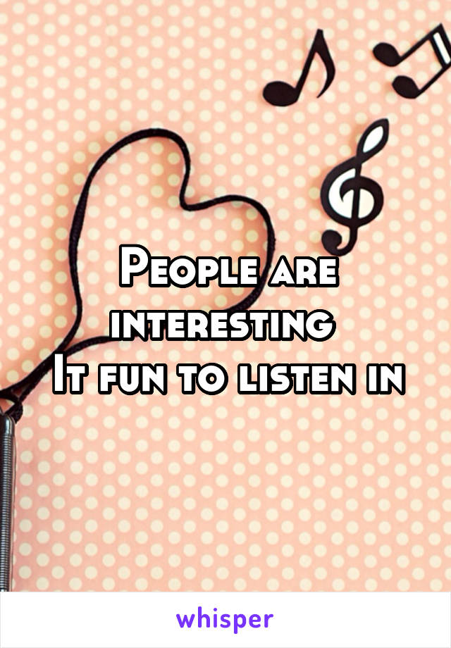 People are interesting 
It fun to listen in