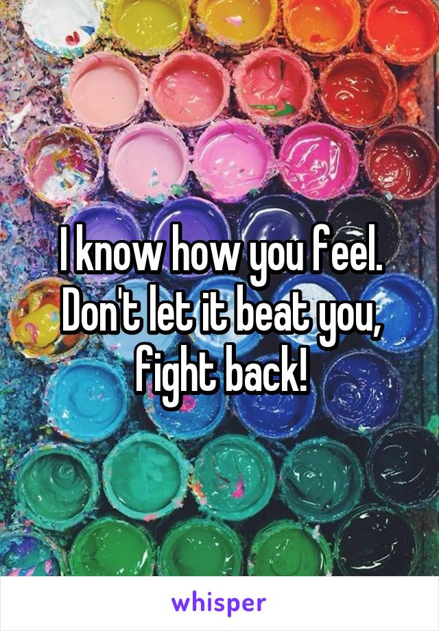 I know how you feel. Don't let it beat you, fight back!
