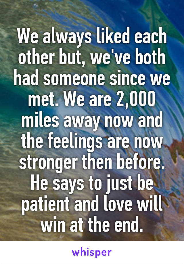 We always liked each other but, we've both had someone since we met. We are 2,000 miles away now and the feelings are now stronger then before. He says to just be patient and love will win at the end.