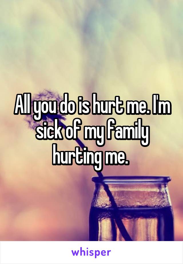 All you do is hurt me. I'm sick of my family hurting me. 