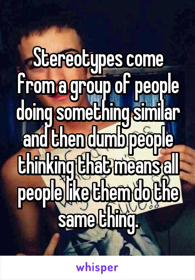 Stereotypes come from a group of people doing something similar and then dumb people thinking that means all people like them do the same thing.