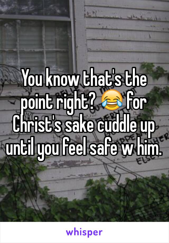 You know that's the point right? 😂 for Christ's sake cuddle up until you feel safe w him.
