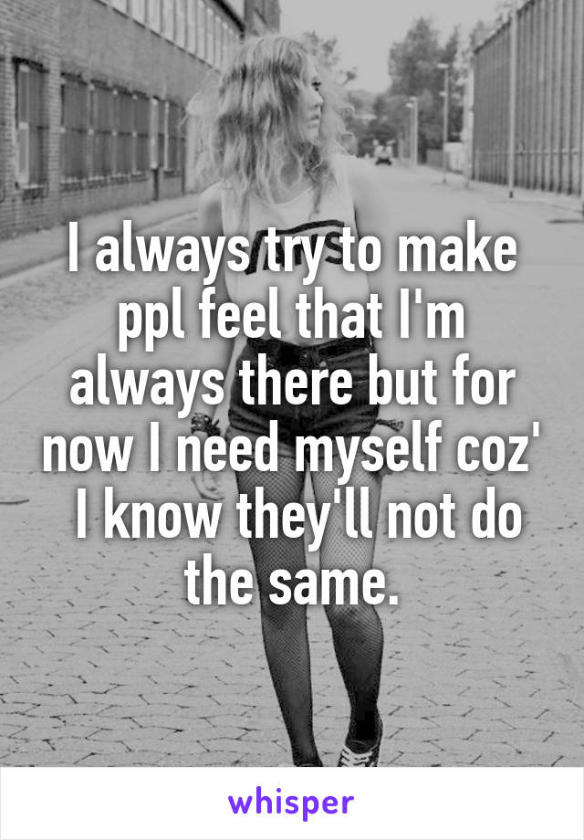 I always try to make ppl feel that I'm always there but for now I need myself coz'  I know they'll not do the same.