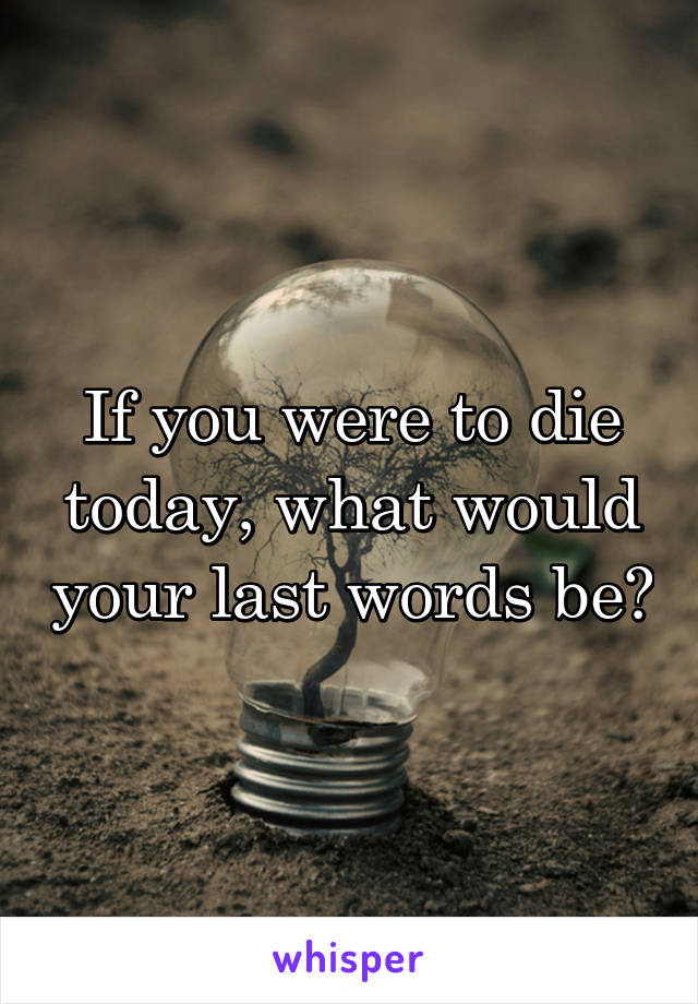 If you were to die today, what would your last words be?