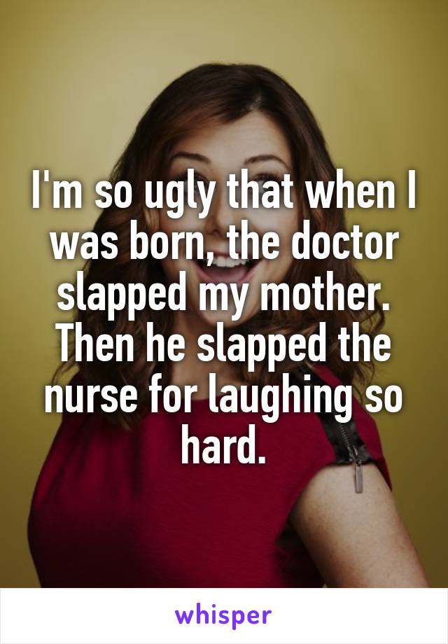 I'm so ugly that when I was born, the doctor slapped my mother. Then he slapped the nurse for laughing so hard.
