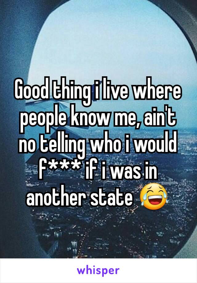 Good thing i live where people know me, ain't no telling who i would f*** if i was in another state 😂