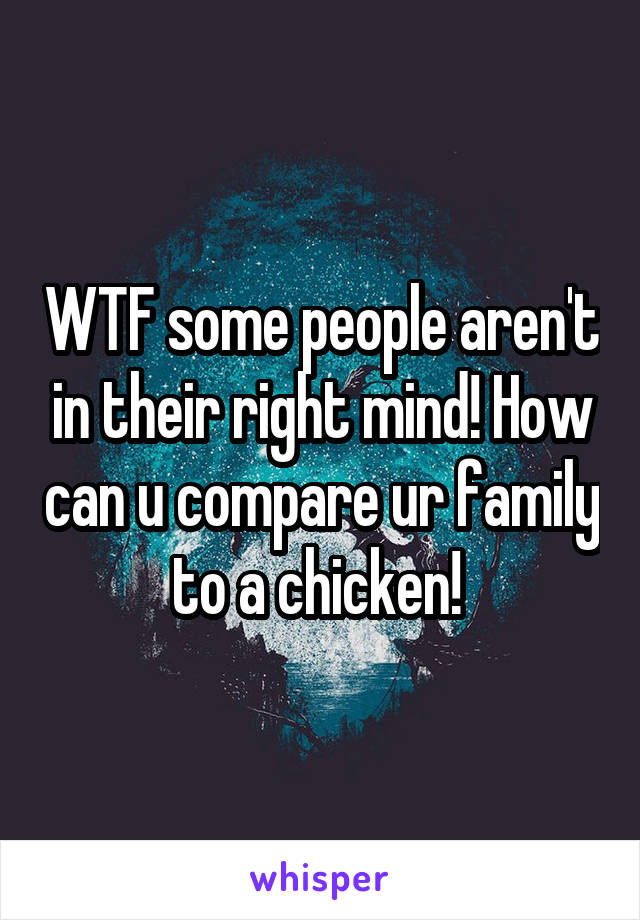 WTF some people aren't in their right mind! How can u compare ur family to a chicken! 