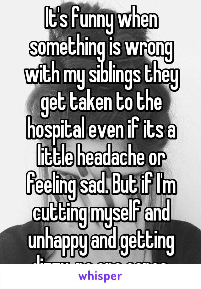 It's funny when something is wrong with my siblings they get taken to the hospital even if its a little headache or feeling sad. But if I'm cutting myself and unhappy and getting dizzy, no one cares.