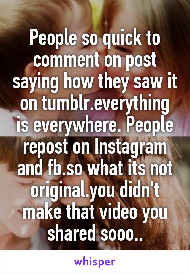 People so quick to comment on post saying how they saw it on tumblr.everything is everywhere. People repost on Instagram and fb.so what its not original.you didn't make that video you shared sooo..