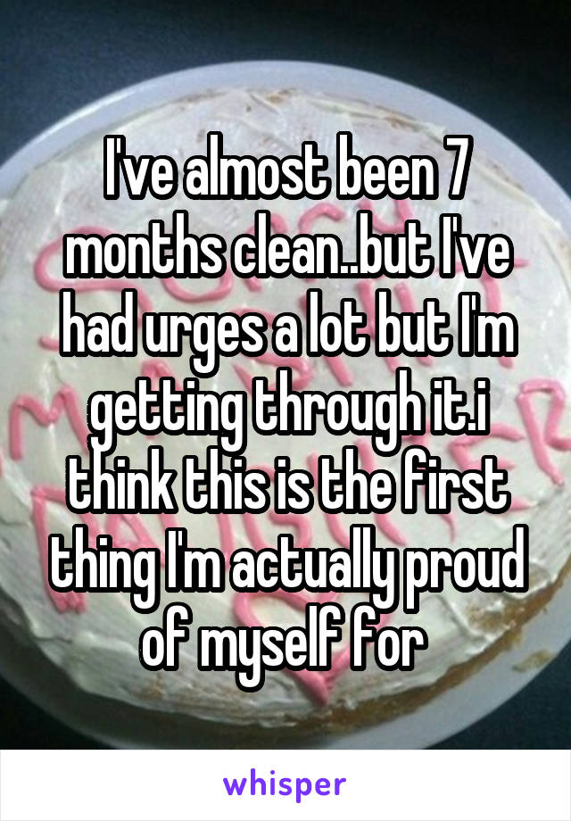 I've almost been 7 months clean..but I've had urges a lot but I'm getting through it.i think this is the first thing I'm actually proud of myself for 