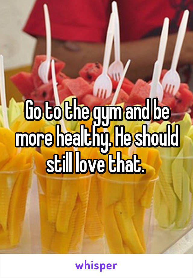 Go to the gym and be more healthy. He should still love that. 
