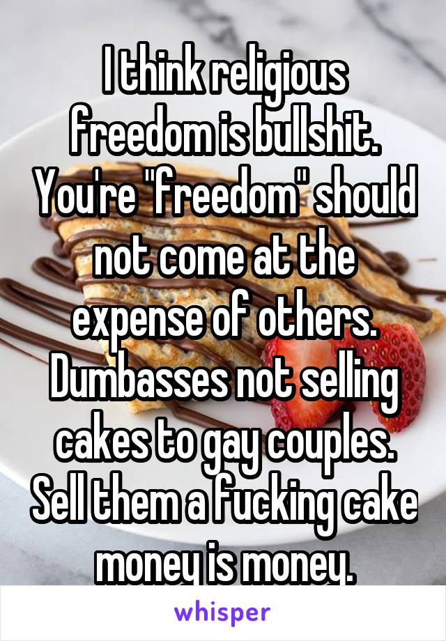 I think religious freedom is bullshit. You're "freedom" should not come at the expense of others. Dumbasses not selling cakes to gay couples. Sell them a fucking cake money is money.