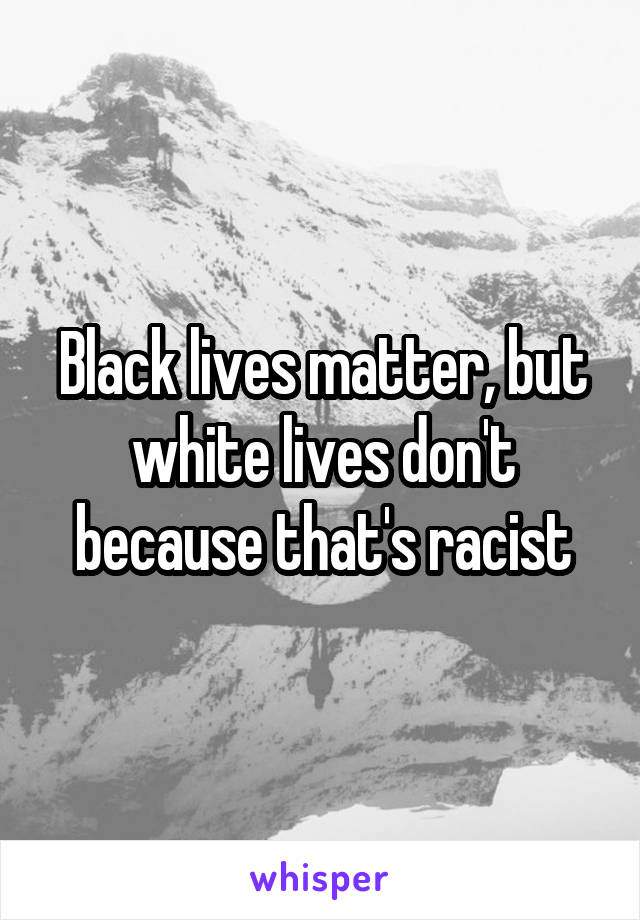 Black lives matter, but white lives don't because that's racist