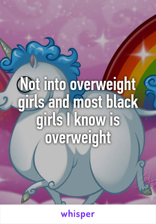 Not into overweight girls and most black girls I know is overweight