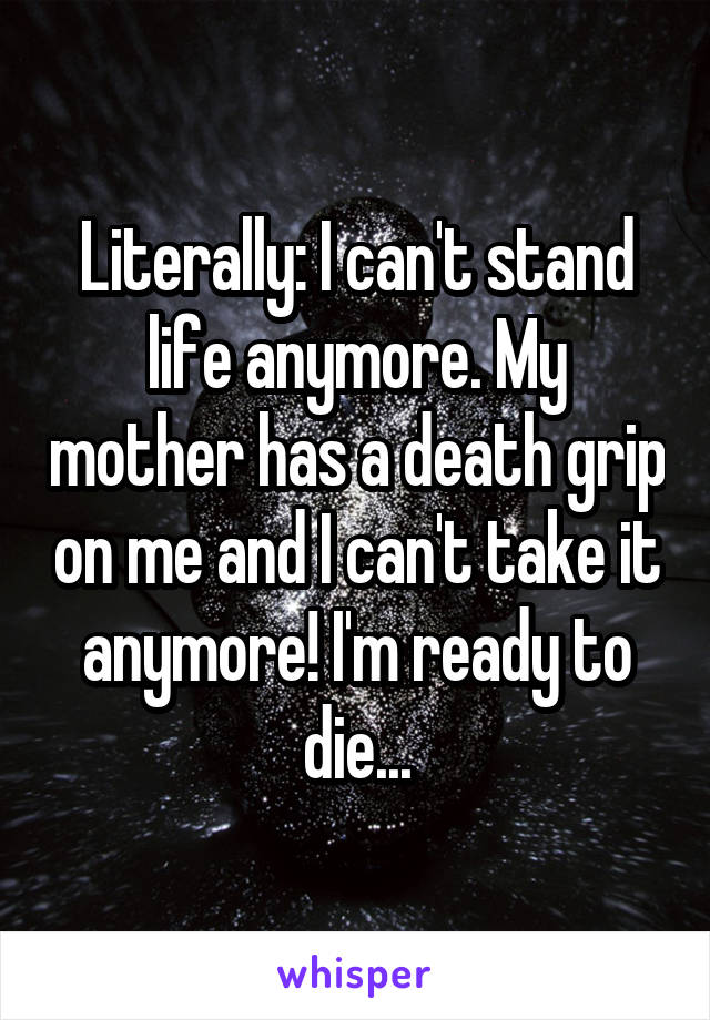 Literally: I can't stand life anymore. My mother has a death grip on me and I can't take it anymore! I'm ready to die...
