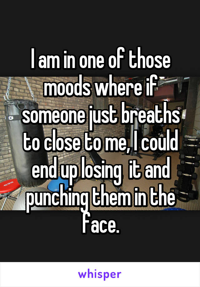 I am in one of those moods where if someone just breaths to close to me, I could end up losing  it and punching them in the face.