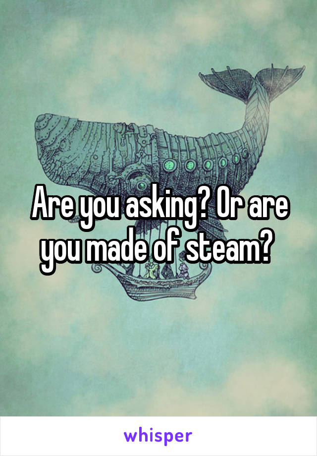 Are you asking? Or are you made of steam? 