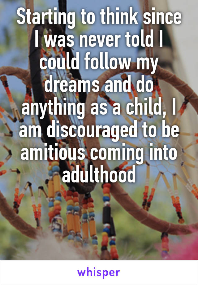 Starting to think since I was never told I could follow my dreams and do anything as a child, I am discouraged to be amitious coming into adulthood



