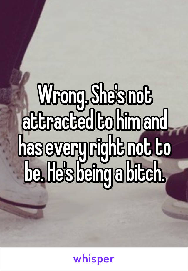 Wrong. She's not attracted to him and has every right not to be. He's being a bitch.