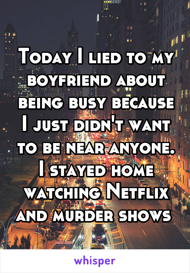 Today I lied to my boyfriend about being busy because I just didn't want to be near anyone. I stayed home watching Netflix and murder shows 