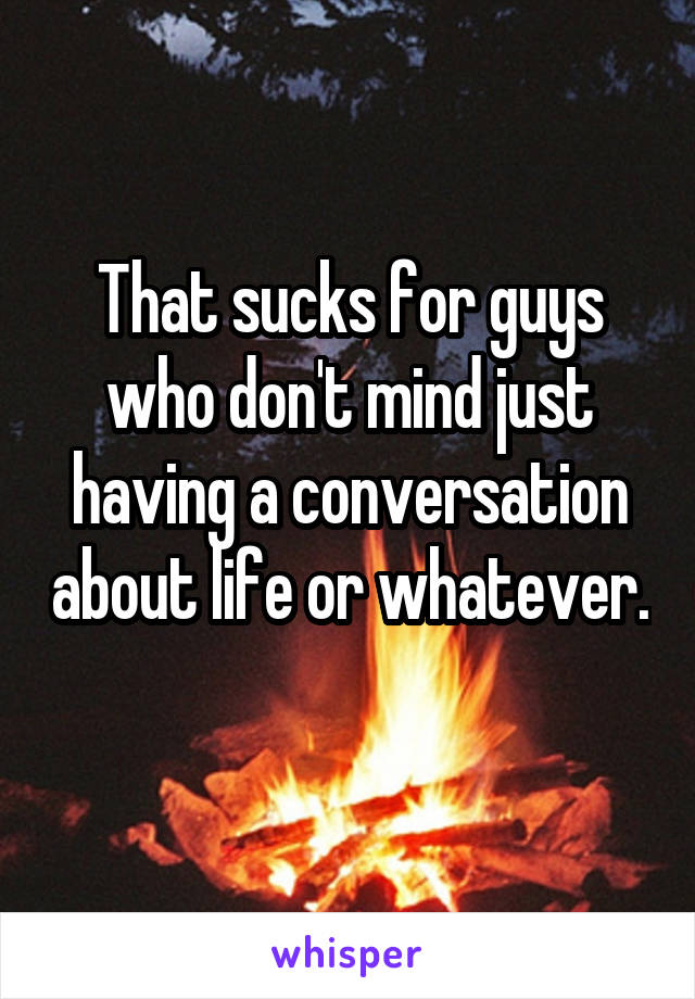 That sucks for guys who don't mind just having a conversation about life or whatever. 