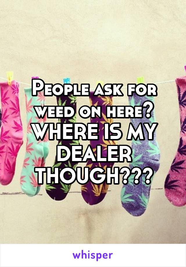 People ask for weed on here?
WHERE IS MY DEALER THOUGH???