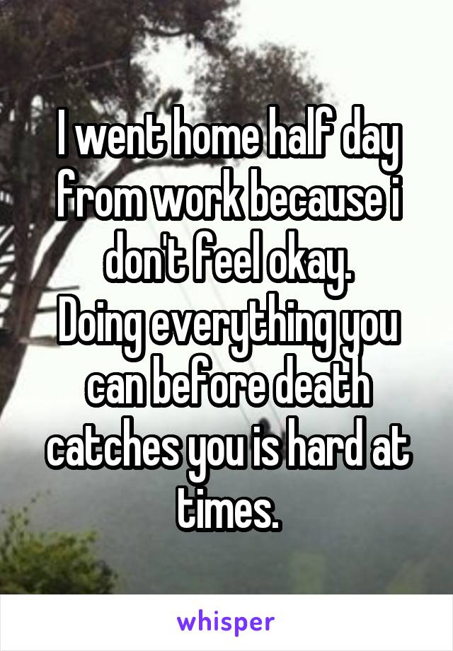 I went home half day from work because i don't feel okay.
Doing everything you can before death catches you is hard at times.