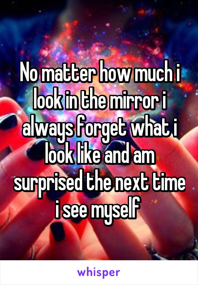 No matter how much i look in the mirror i always forget what i look like and am surprised the next time i see myself 