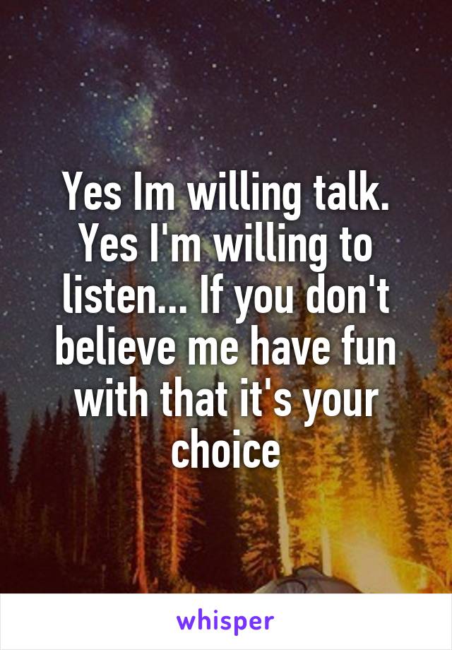 Yes Im willing talk. Yes I'm willing to listen... If you don't believe me have fun with that it's your choice