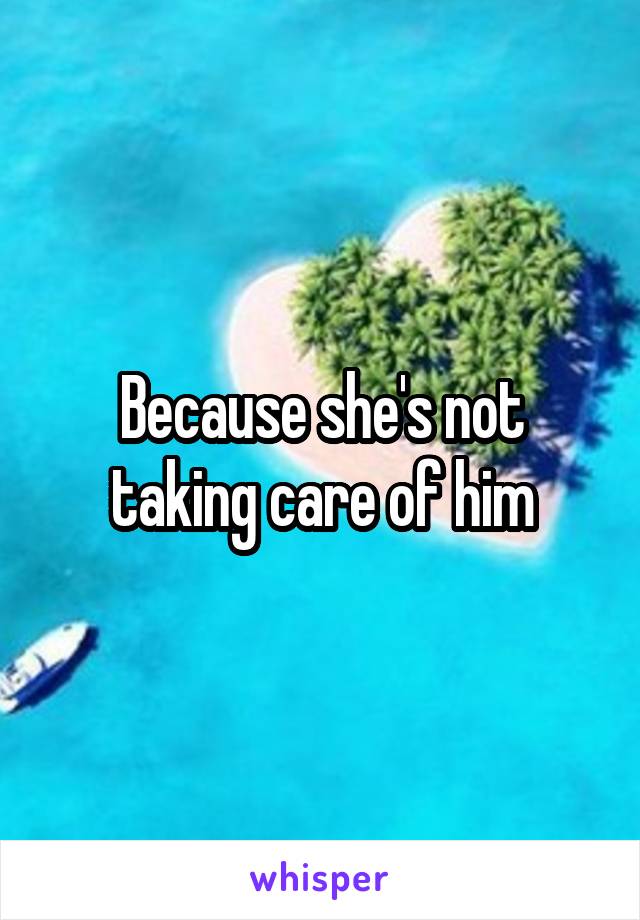 Because she's not taking care of him