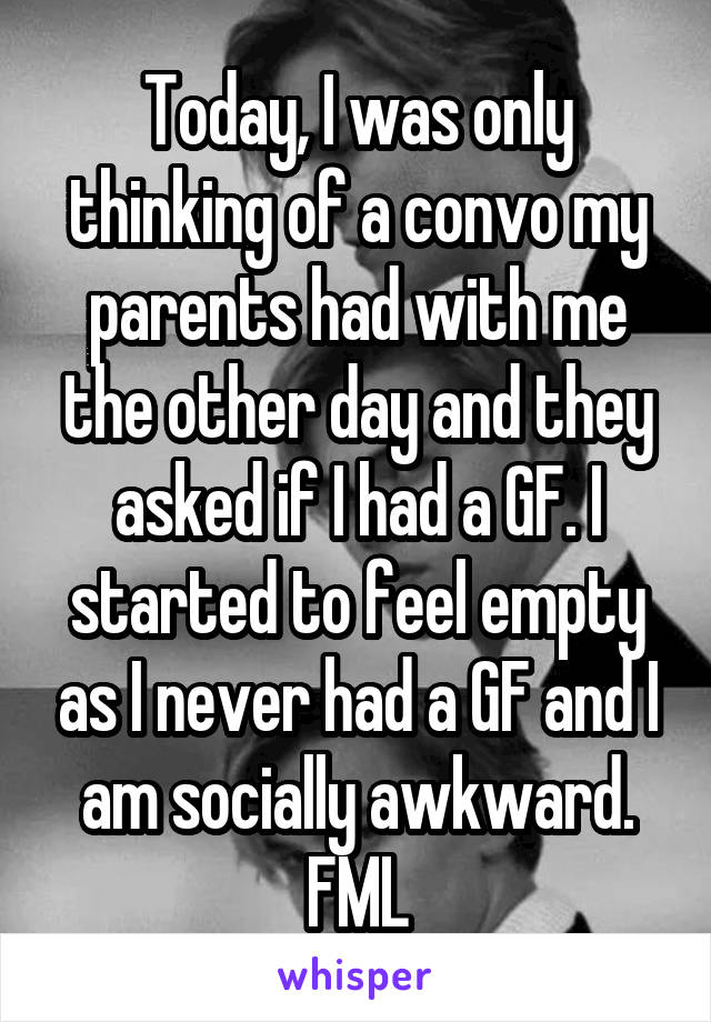 Today, I was only thinking of a convo my parents had with me the other day and they asked if I had a GF. I started to feel empty as I never had a GF and I am socially awkward. FML