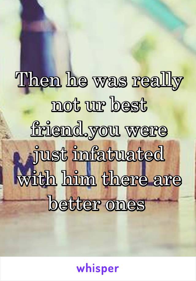 Then he was really not ur best friend.you were just infatuated with him there are better ones 