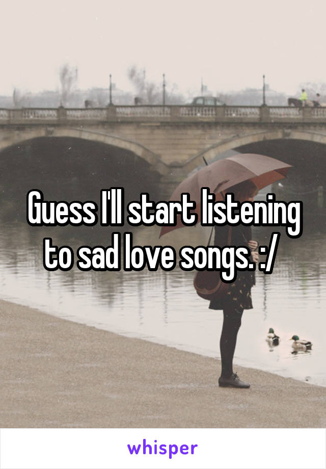 Guess I'll start listening to sad love songs. :/ 