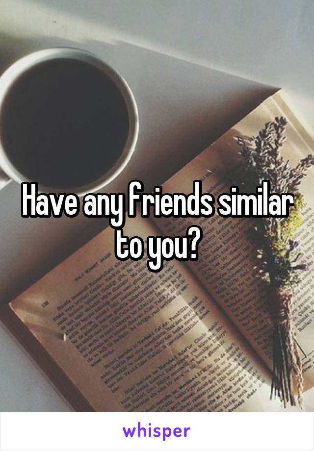 Have any friends similar to you?