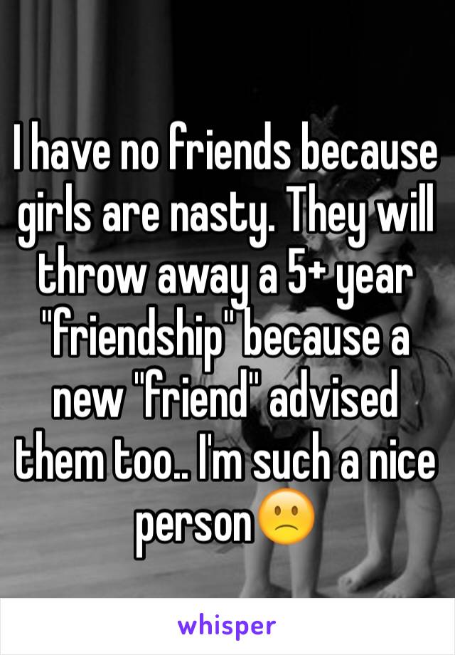 I have no friends because girls are nasty. They will throw away a 5+ year "friendship" because a new "friend" advised them too.. I'm such a nice person🙁