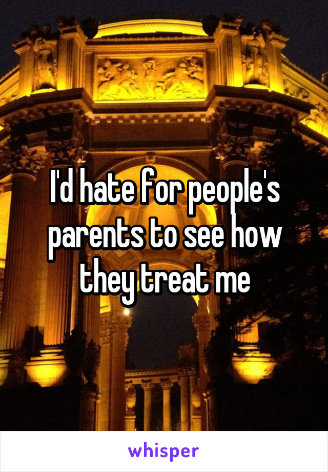I'd hate for people's parents to see how they treat me