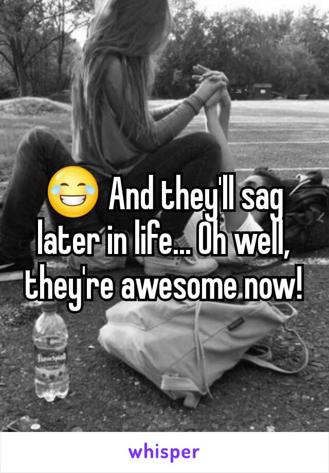 😂 And they'll sag later in life... Oh well, they're awesome now!