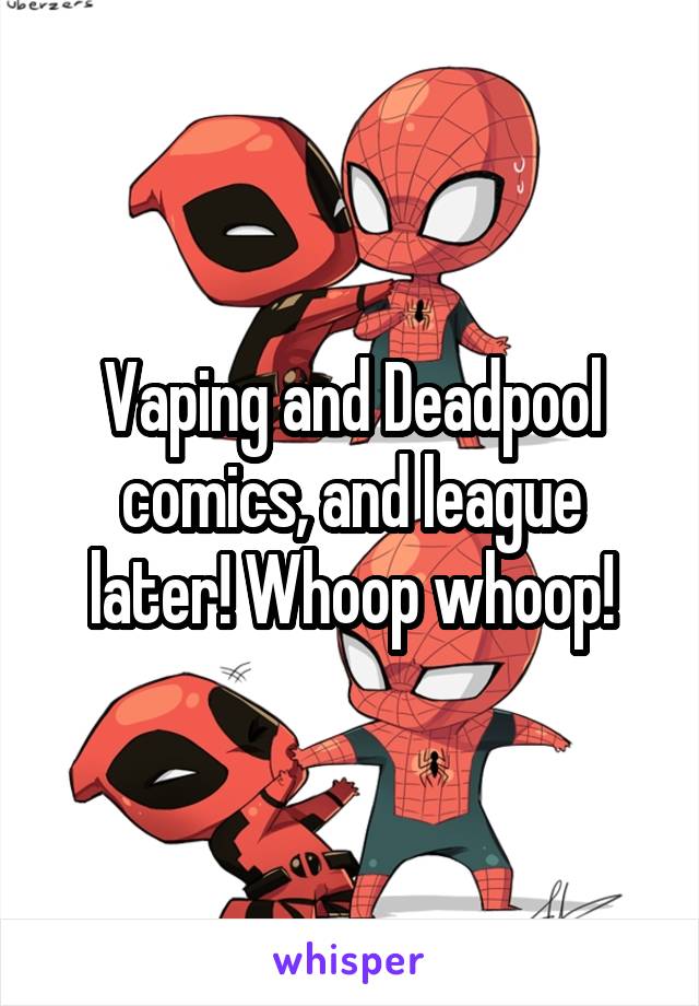Vaping and Deadpool comics, and league later! Whoop whoop!