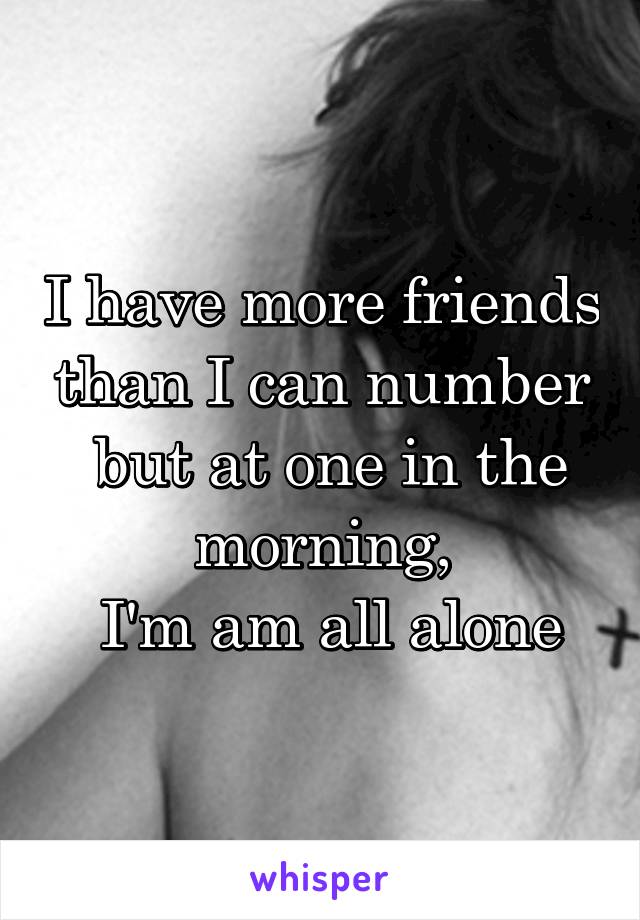 I have more friends than I can number
 but at one in the morning,
 I'm am all alone