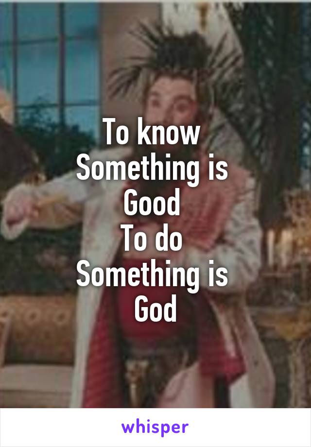 To know 
Something is 
Good 
To do 
Something is 
God