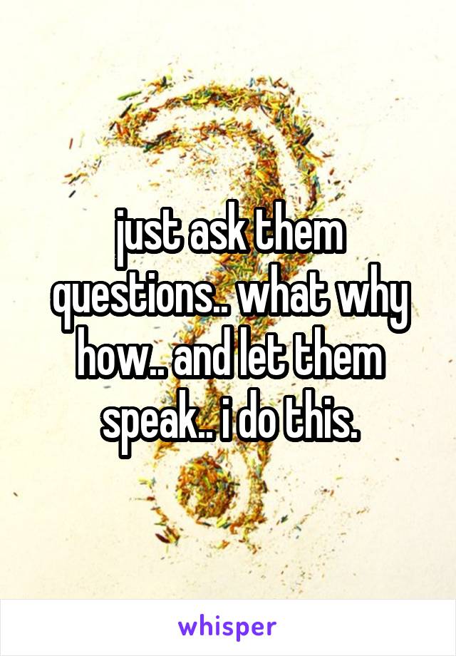 just ask them questions.. what why how.. and let them speak.. i do this.