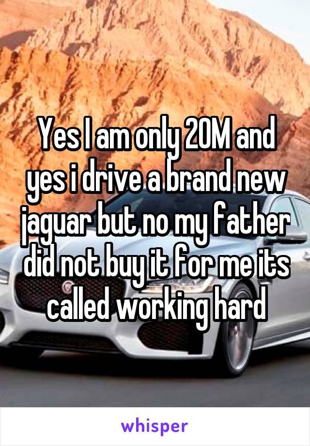 Yes I am only 20M and yes i drive a brand new jaguar but no my father did not buy it for me its called working hard