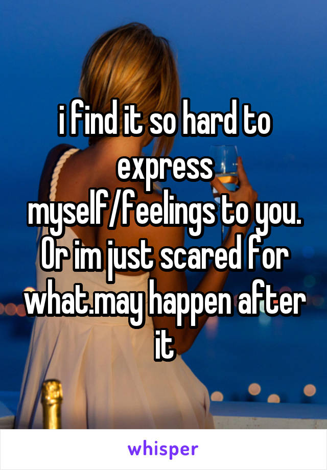 i find it so hard to express myself/feelings to you. Or im just scared for what.may happen after it