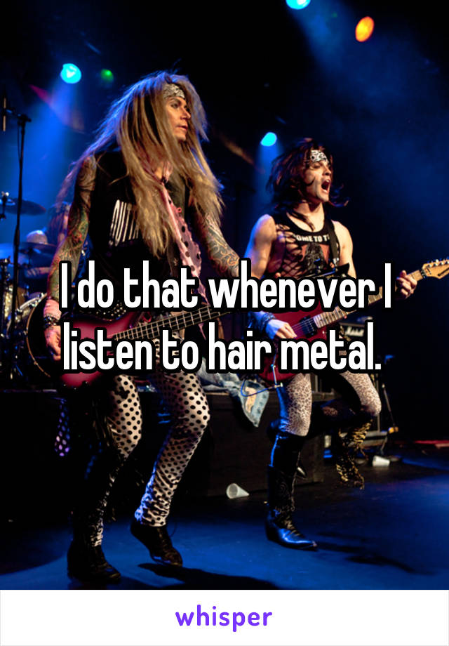 I do that whenever I listen to hair metal. 