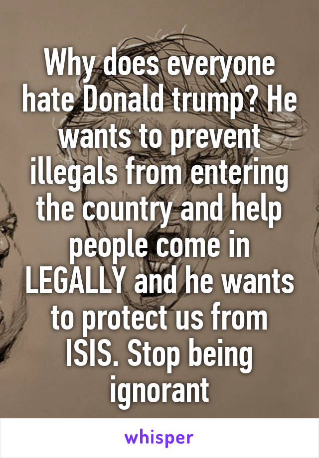 Why does everyone hate Donald trump? He wants to prevent illegals from entering the country and help people come in LEGALLY and he wants to protect us from ISIS. Stop being ignorant