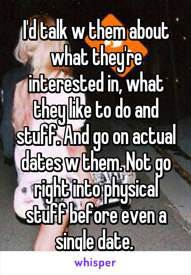 I'd talk w them about what they're interested in, what they like to do and stuff. And go on actual dates w them. Not go right into physical stuff before even a single date. 