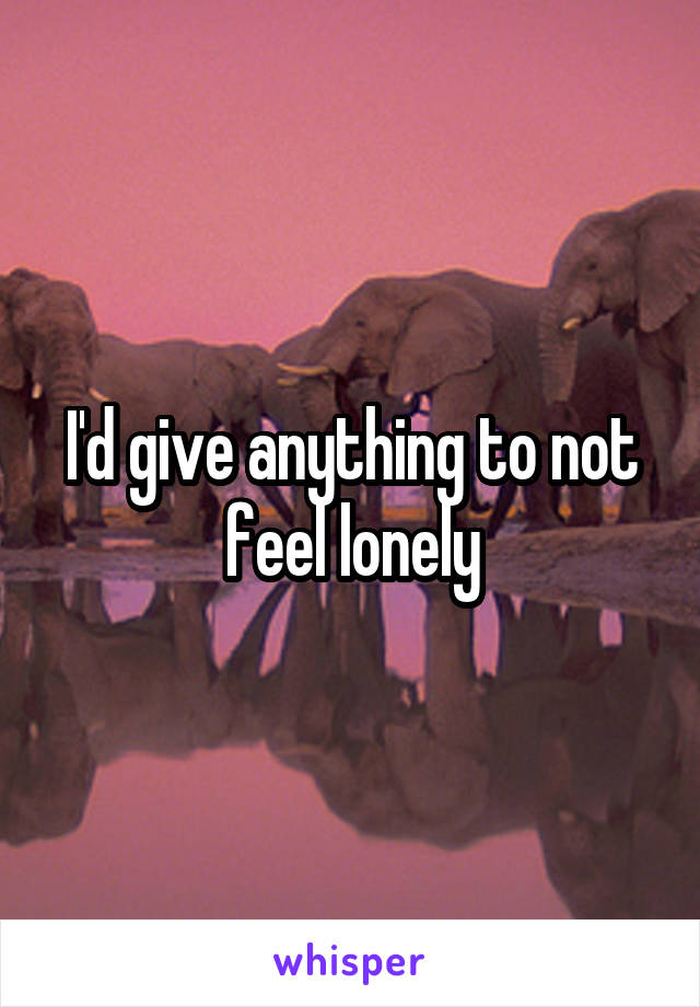 I'd give anything to not feel lonely
