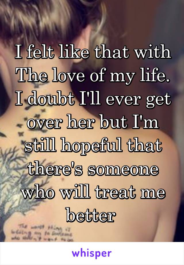 I felt like that with The love of my life. I doubt I'll ever get over her but I'm still hopeful that there's someone who will treat me better 