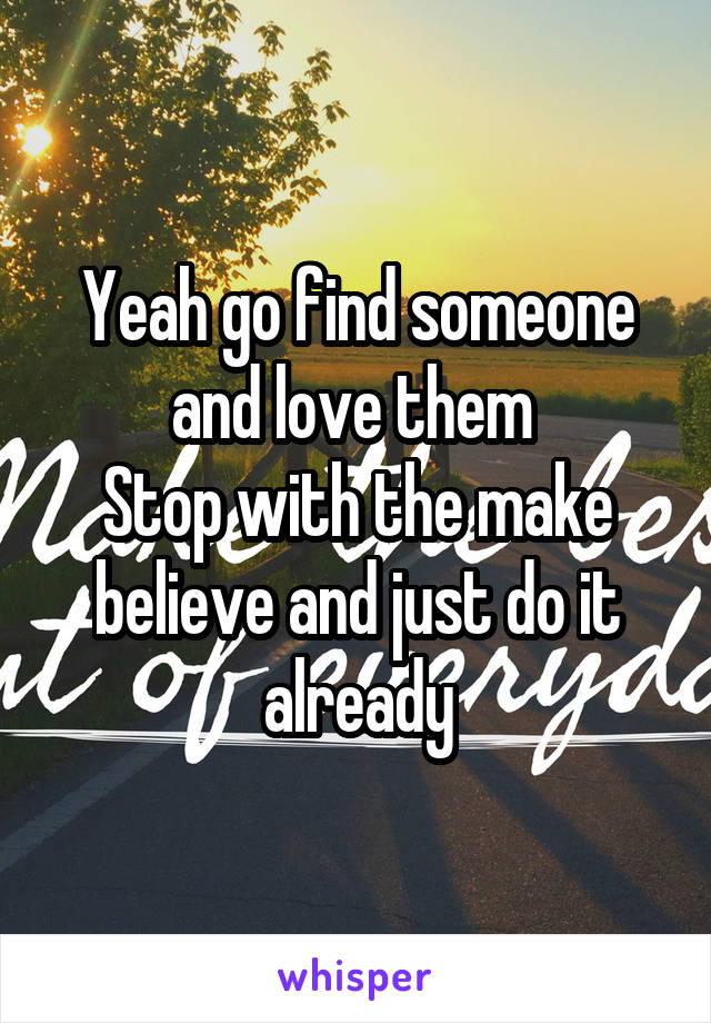 Yeah go find someone and love them 
Stop with the make believe and just do it already